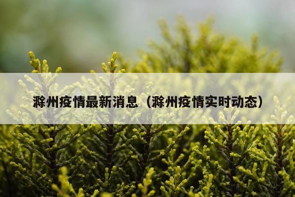 滁州疫情最新消息（滁州疫情实时动态）