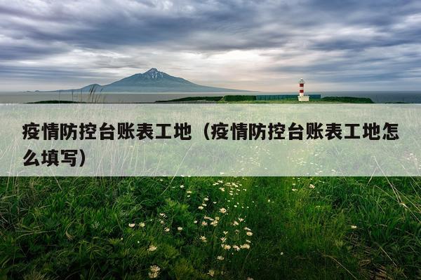 疫情防控台账表工地（疫情防控台账表工地怎么填写）