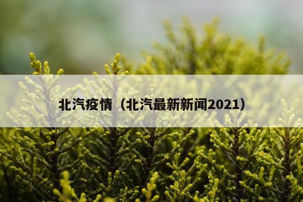 北汽疫情（北汽最新新闻2021）