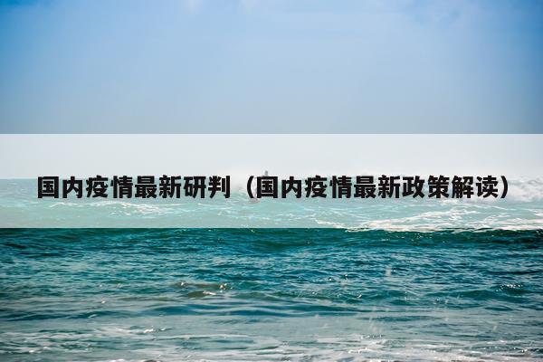 国内疫情最新研判（国内疫情最新政策解读）
