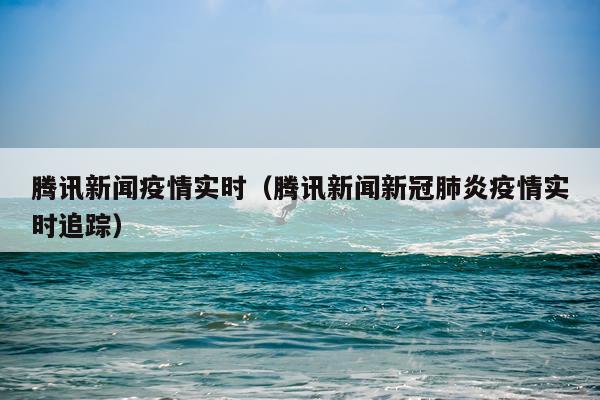 腾讯新闻疫情实时（腾讯新闻新冠肺炎疫情实时追踪）