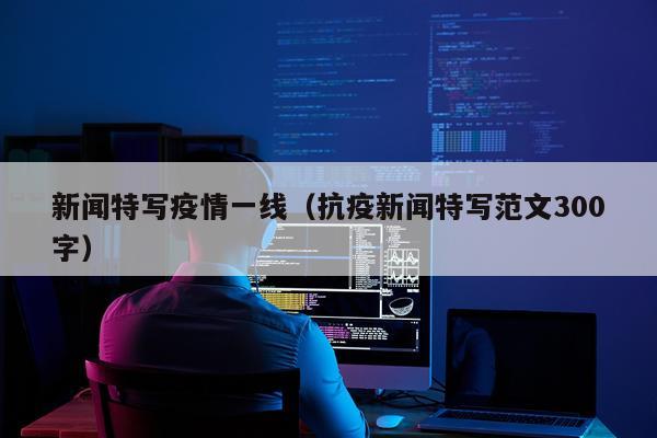 新闻特写疫情一线（抗疫新闻特写范文300字）