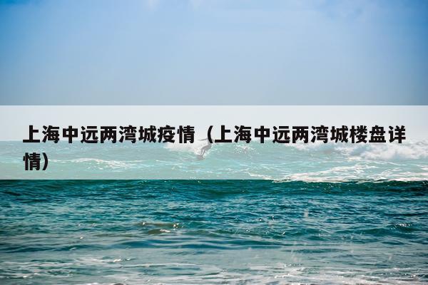 上海中远两湾城疫情（上海中远两湾城楼盘详情）