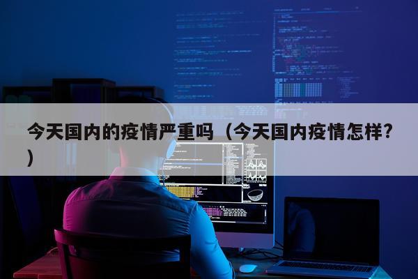 今天国内的疫情严重吗(今天国内疫情怎样?)