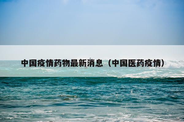 中国疫情药物最新消息(中国医药疫情)