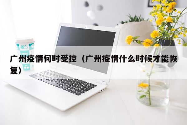 广州疫情何时受控(广州疫情什么时候才能恢复)