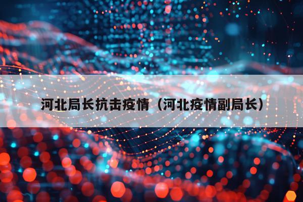 河北局长抗击疫情(河北疫情副局长)