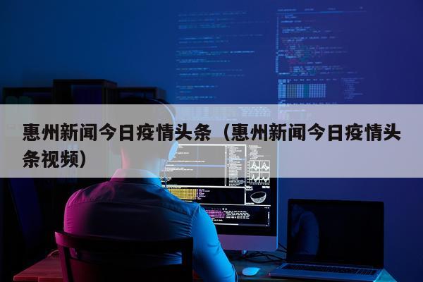 惠州新闻今日疫情头条（惠州新闻今日疫情头条视频）