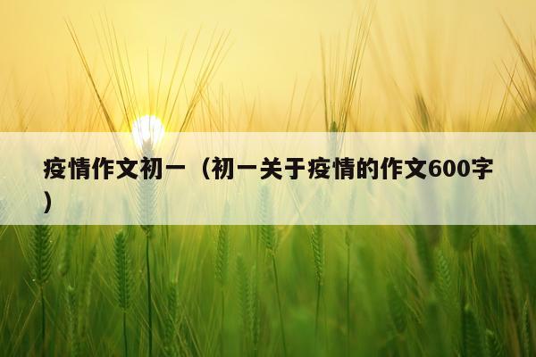 疫情作文初一（初一关于疫情的作文600字）