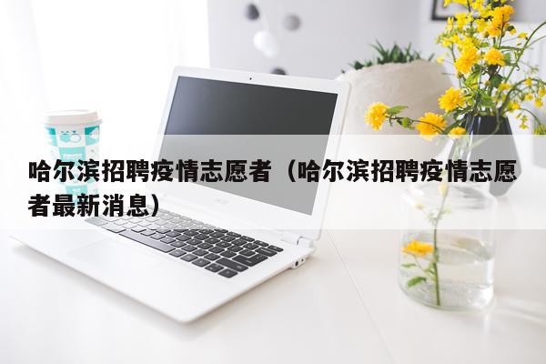 哈尔滨招聘疫情志愿者(哈尔滨招聘疫情志愿者最新消息)