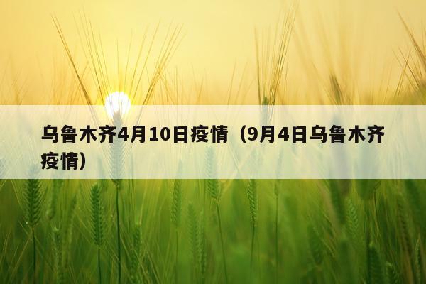 乌鲁木齐4月10日疫情（9月4日乌鲁木齐疫情）