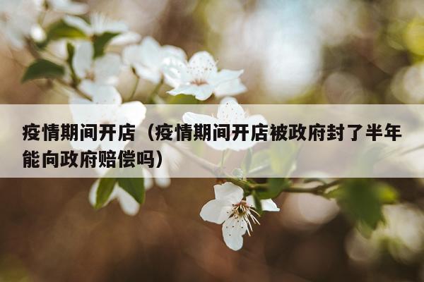 疫情期间开店（疫情期间开店被政府封了半年能向政府赔偿吗）