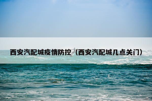 西安汽配城疫情防控(西安汽配城几点关门)
