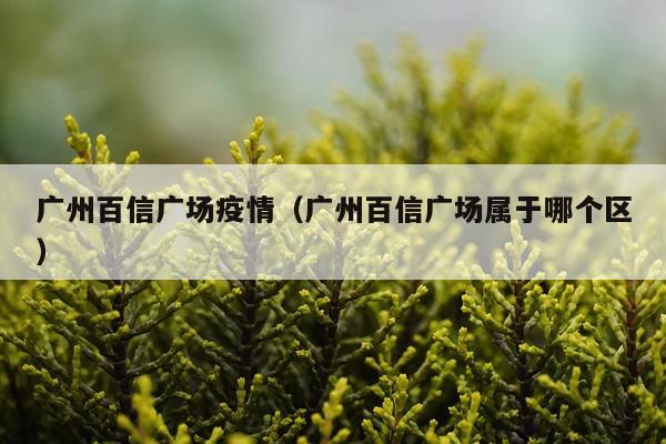 广州百信广场疫情（广州百信广场属于哪个区）