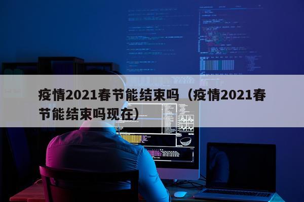 疫情2021春节能结束吗(疫情2021春节能结束吗现在)