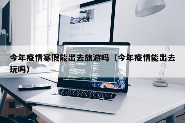 今年疫情寒假能出去旅游吗(今年疫情能出去玩吗)