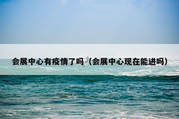 会展中心有疫情了吗（会展中心现在能进吗）