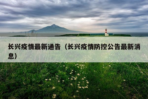 长兴疫情最新通告(长兴疫情防控公告最新消息)