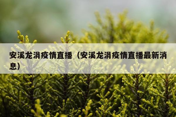 安溪龙涓疫情直播（安溪龙涓疫情直播最新消息）