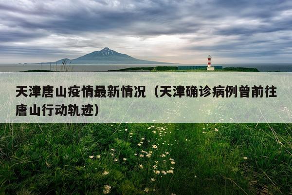 天津唐山疫情最新情况（天津确诊病例曾前往唐山行动轨迹）