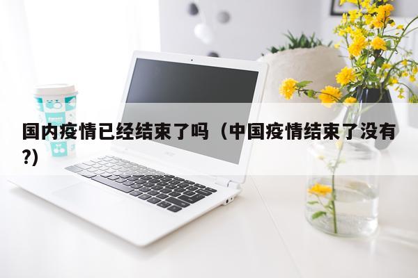 国内疫情已经结束了吗（中国疫情结束了没有?）