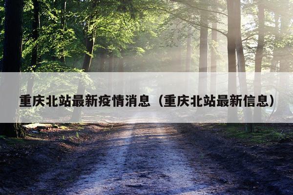重庆北站最新疫情消息(重庆北站最新信息)