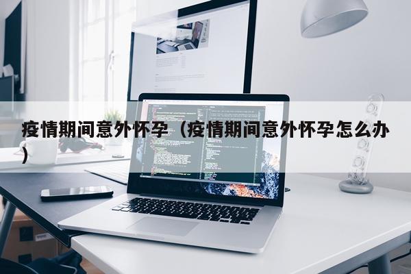 疫情期间意外怀孕（疫情期间意外怀孕怎么办）