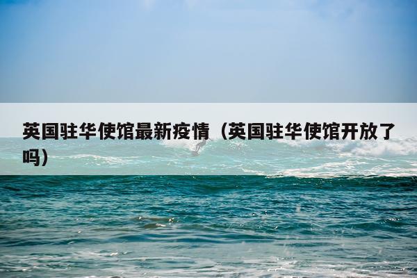 英国驻华使馆最新疫情（英国驻华使馆开放了吗）