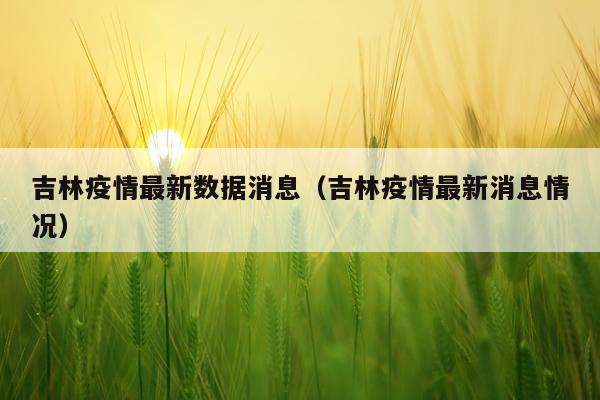 吉林疫情最新数据消息（吉林疫情最新消息情况）