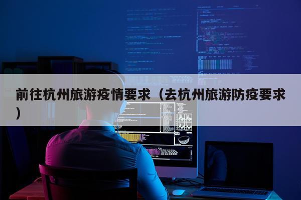前往杭州旅游疫情要求（去杭州旅游防疫要求）