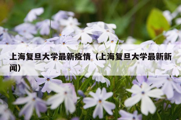 上海复旦大学最新疫情(上海复旦大学最新新闻)