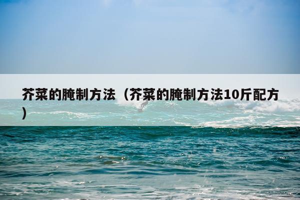 芥菜的腌制方法(芥菜的腌制方法10斤配方)