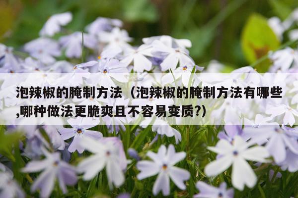 泡辣椒的腌制方法（泡辣椒的腌制方法有哪些,哪种做法更脆爽且不容易变质?）