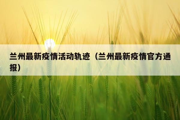 兰州最新疫情活动轨迹(兰州最新疫情官方通报)