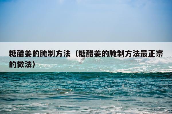 糖醋姜的腌制方法（糖醋姜的腌制方法最正宗的做法）