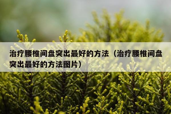 治疗腰椎间盘突出最好的方法（治疗腰椎间盘突出最好的方法图片）