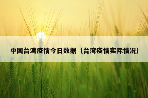 中国台湾疫情今日数据（台湾疫情实际情况）