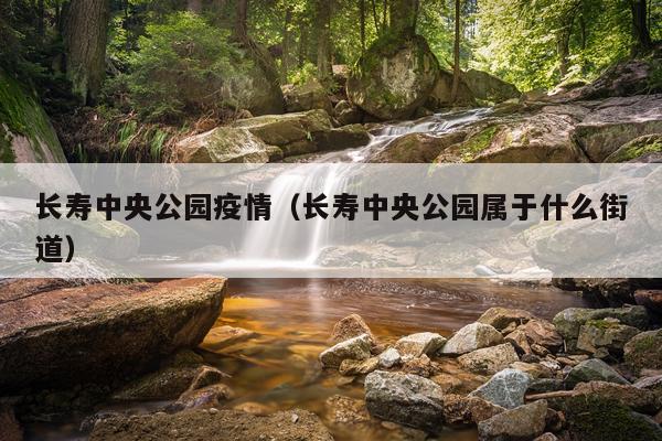 长寿中央公园疫情（长寿中央公园属于什么街道）