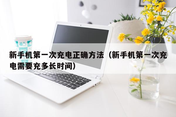 新手机第一次充电正确方法(新手机第一次充电需要充多长时间)
