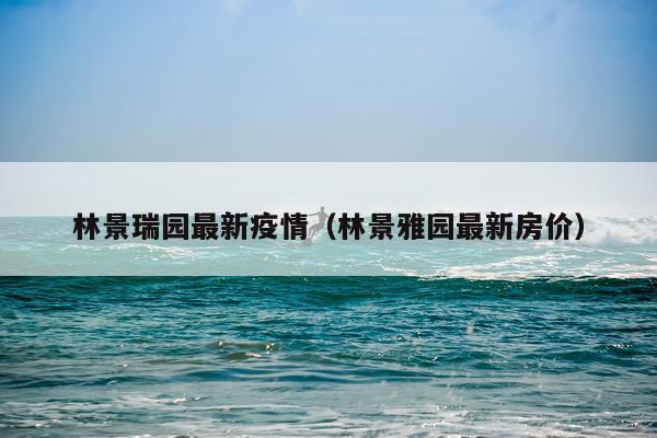 林景瑞园最新疫情（林景雅园最新房价）