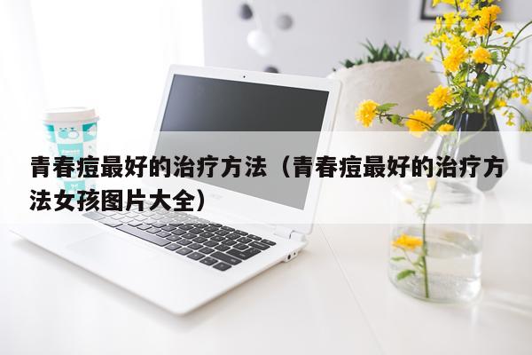 青春痘最好的治疗方法（青春痘最好的治疗方法女孩图片大全）