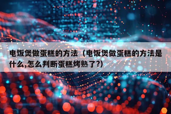 电饭煲做蛋糕的方法(电饭煲做蛋糕的方法是什么,怎么判断蛋糕烤熟了?)