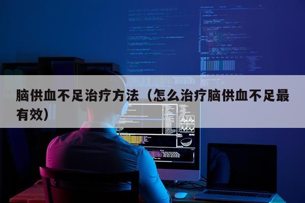 脑供血不足治疗方法（怎么治疗脑供血不足最有效）