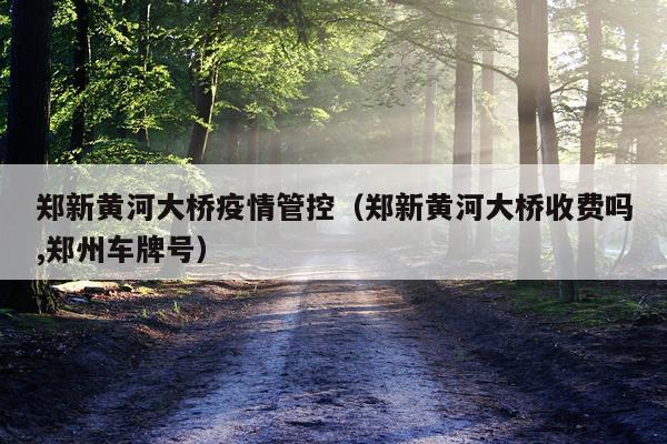 郑新黄河大桥疫情管控（郑新黄河大桥收费吗,郑州车牌号）