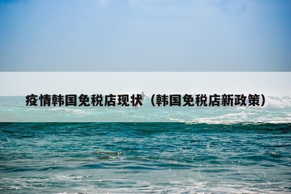 疫情韩国免税店现状(韩国免税店新政策)